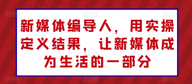 新媒体编导人，用实操定义结果，让新媒体成为生活的一部分-轻创社