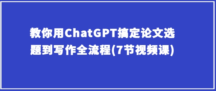 手把手教你ChatGPT解决毕业论文选题到创作全过程(7节视频课程)-轻创社