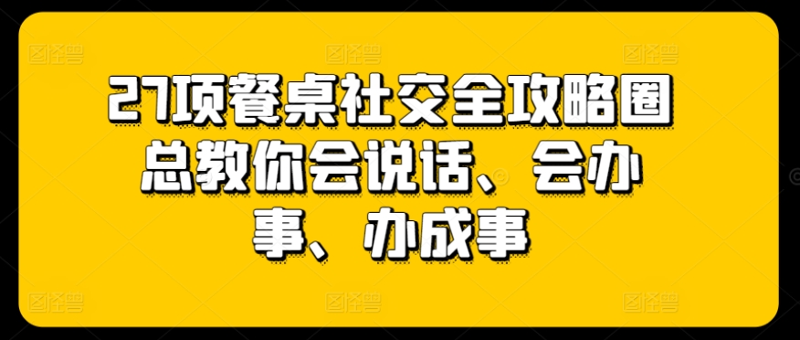 27项餐桌社交全攻略圈总教你会说话、会办事、办成事-轻创社