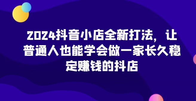 2024抖店全新升级玩法，让普通人也可以学会做一家长期稳定赚钱的抖音小店-轻创社