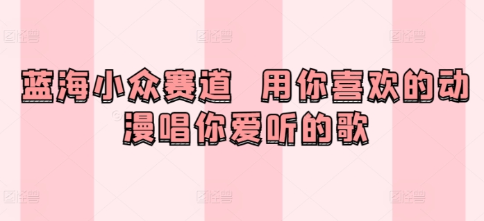 蓝海小众赛道  用你喜欢的动漫唱你爱听的歌-轻创社