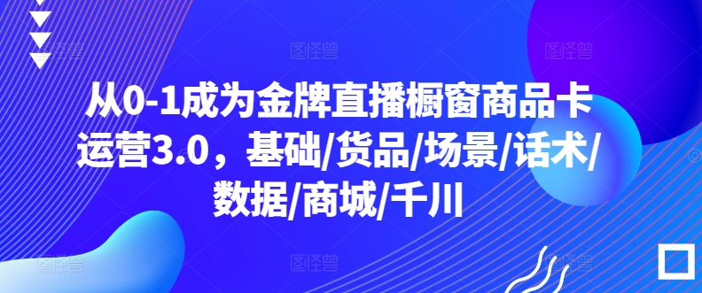 从0-1成为金牌直播橱窗商品卡运营3.0，基础/货品/场景/话术/数据/商城/千川-轻创社
