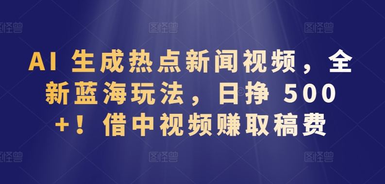 AI 生成热点新闻视频，全新蓝海玩法，日挣 500+!借中视频赚取稿费【揭秘】-轻创社