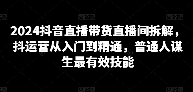 2024抖音直播带货直播间拆解，抖运营从入门到精通，普通人谋生最有效技能-轻创社
