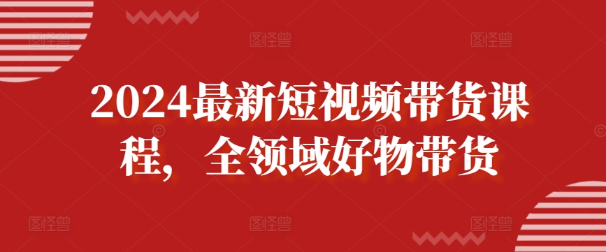 2024最新短视频带货课程，全领域好物带货-轻创社