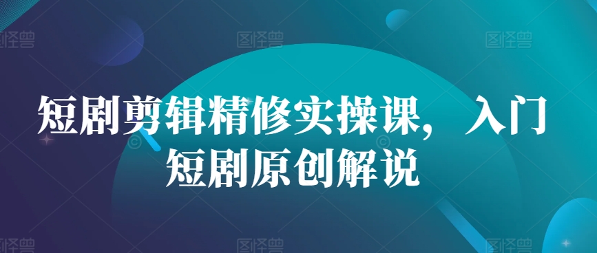 短剧剪辑精修实操课，入门短剧原创解说-轻创社