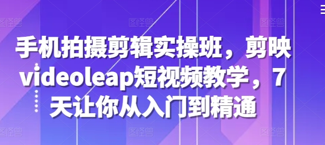 手机拍摄剪辑实操班，剪映videoleap短视频教学，7天让你从入门到精通-轻创社