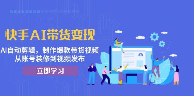 快手AI带货变现：AI自动剪辑，制作爆款带货视频，从账号装修到视频发布-轻创社