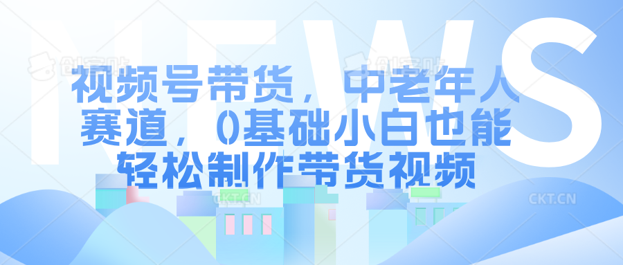 视频号带货，中老年人赛道，0基础小白也能轻松制作带货视频-轻创社
