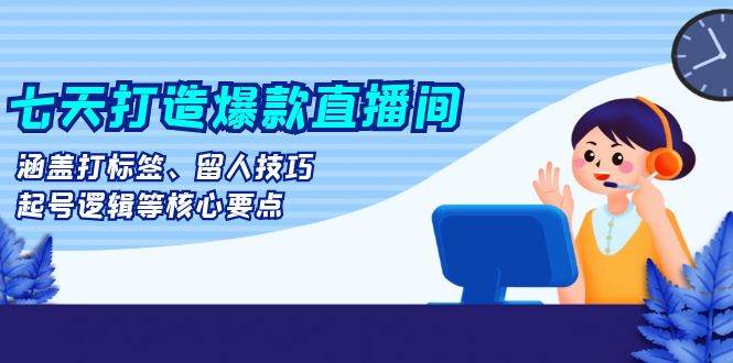 七天打造爆款直播间：涵盖打标签、留人技巧、起号逻辑等核心要点-轻创社
